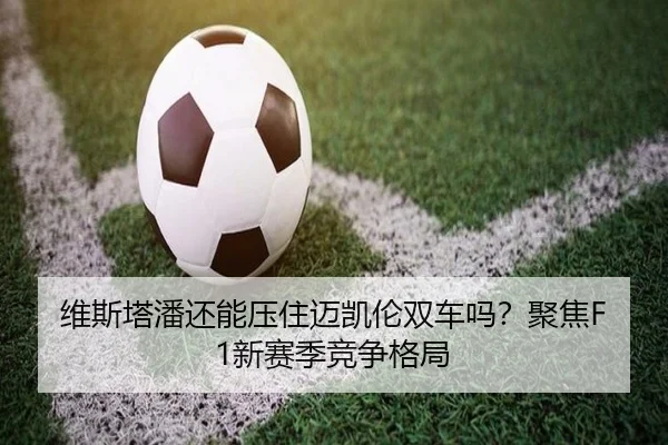 维斯塔潘还能压住迈凯伦双车吗？聚焦F1新赛季竞争格局
