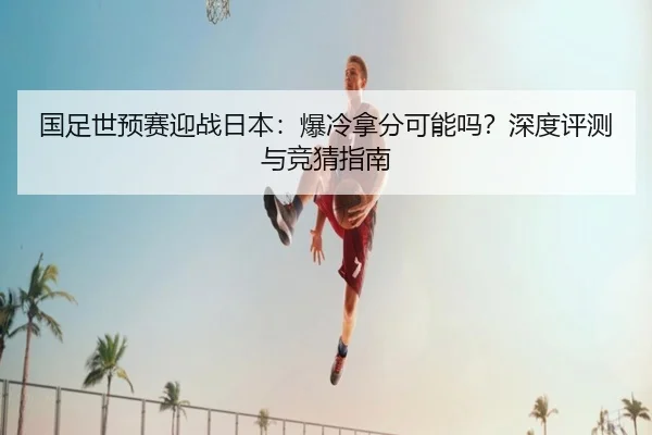 国足世预赛迎战日本：爆冷拿分可能吗？深度评测与竞猜指南